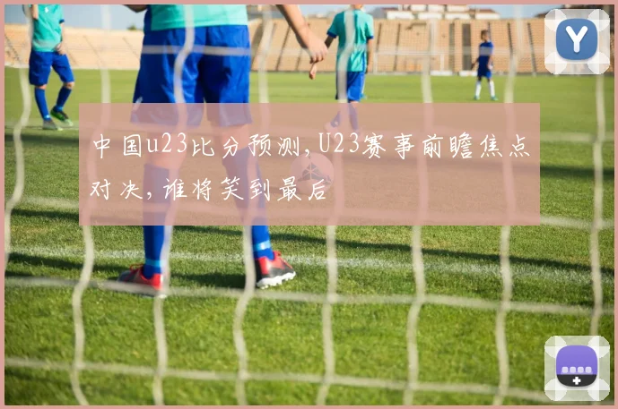 中国u23比分预测,U23赛事前瞻焦点对决,谁将笑到最后