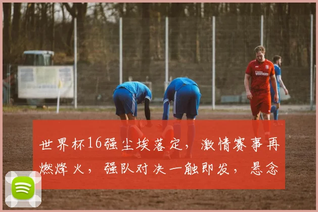 世界杯16强尘埃落定，激情赛事再燃烽火，强队对决一触即发，悬念迭起