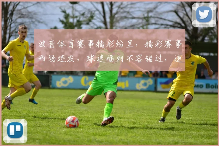 波音体育赛事精彩纷呈，精彩赛事两场连发，球迷福利不容错过，速来观看