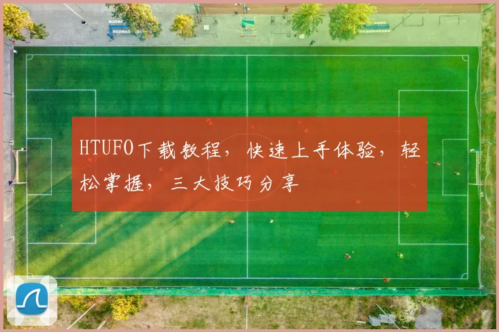 HTUFO下载教程，快速上手体验，轻松掌握，三大技巧分享