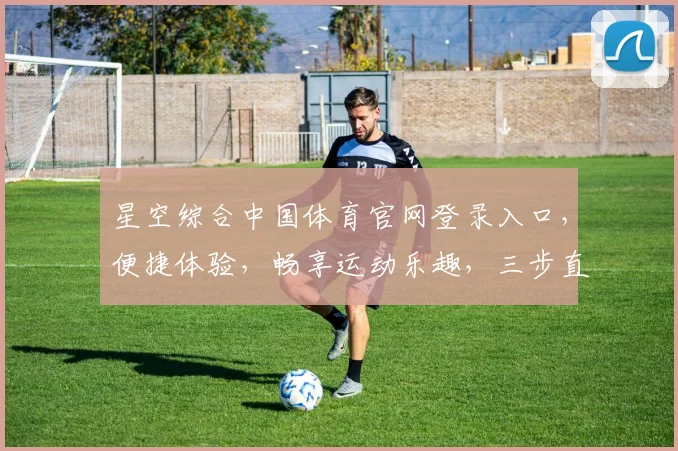 星空综合中国体育官网登录入口，便捷体验，畅享运动乐趣，三步直达