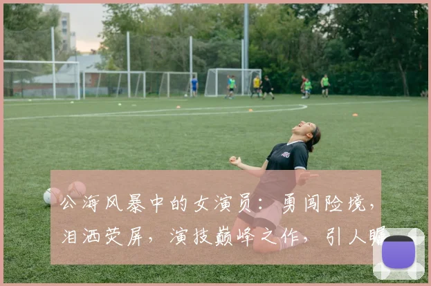 公海风暴中的女演员：勇闯险境，泪洒荧屏，演技巅峰之作，引人瞩目，热议不断