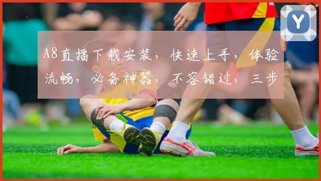 A8直播下载安装，快速上手，体验流畅，必备神器，不容错过，三步轻松完成
