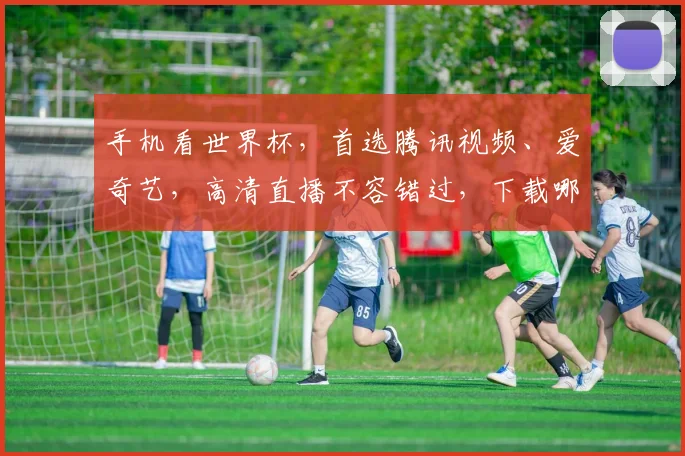 手机看世界杯，首选腾讯视频、爱奇艺，高清直播不容错过，下载哪个软件好